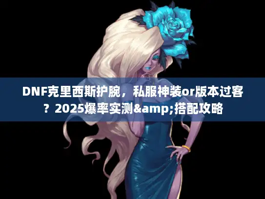 DNF克里西斯护腕,私服神装or版本过客?2025爆率实测&搭配攻略 DNF克里西斯护腕,私服神装or版本过客?2025爆率实测&搭配攻略