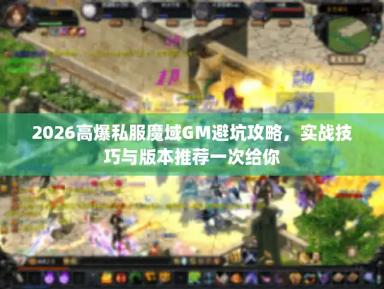 2026高爆私服魔域GM避坑攻略，实战技巧与版本推荐一次给你