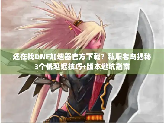 还在找DNF加速器官方下载？私服老鸟揭秘3个低延迟技巧+版本避坑指南