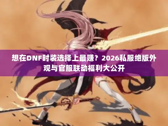 想在DNF时装选择上最赚?2026私服绝版外观与官服联动福利大公开 想在DNF时装选择上最赚?2026私服绝版外观与官服联动福利大公开