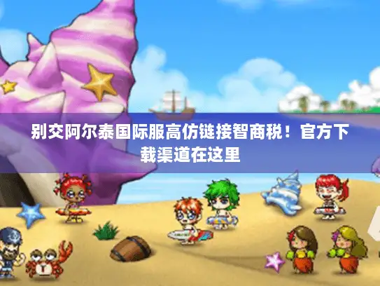 别交阿尔泰国际服高仿链接智商税！官方下载渠道在这里