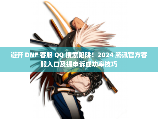 避开 DNF 客服 QQ 搜索陷阱！2024 腾讯官方客服入口及提申诉成功率技巧