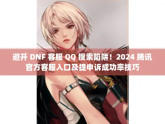 避开 DNF 客服 QQ 搜索陷阱！2024 腾讯官方客服入口及提申诉成功率技巧