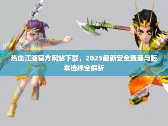 热血江湖官方网站下载，2025最新安全通道与版本选择全解析