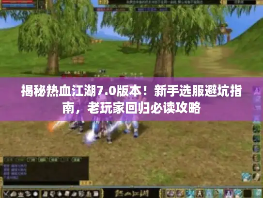 揭秘热血江湖7.0版本！新手选服避坑指南，老玩家回归必读攻略