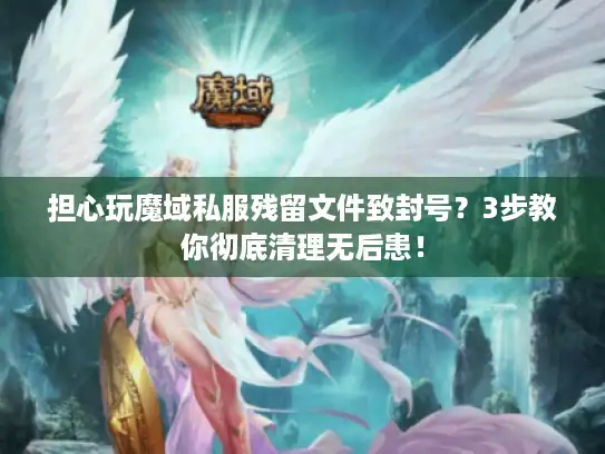 担心玩魔域私服残留文件致封号？3步教你彻底清理无后患！