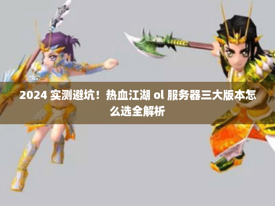 2024 实测避坑!热血江湖 ol 服务器三大版本怎么选全解析 2024 实测避坑!热血江湖 ol 服务器三大版本怎么选全解析