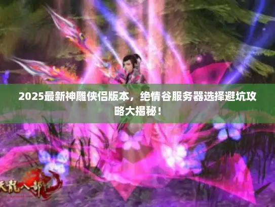 2025最新神雕侠侣版本，绝情谷服务器选择避坑攻略大揭秘！