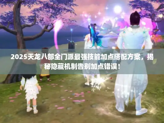 2025天龙八部全门派最强技能加点搭配方案，揭秘隐藏机制告别加点错误！