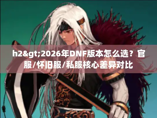 h2>2026年DNF版本怎么选？官服/怀旧服/私服核心差异对比