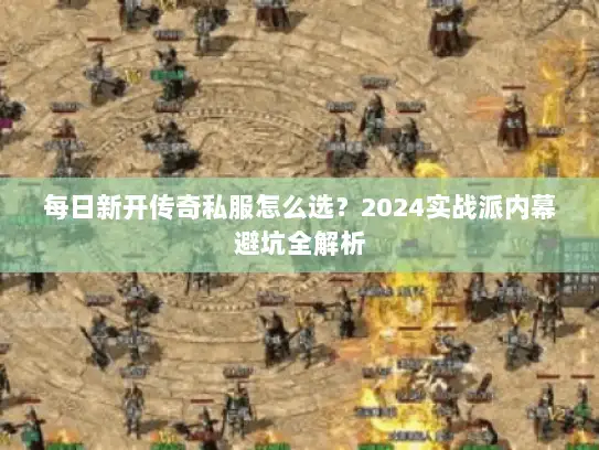 每日新开传奇私服怎么选？2024实战派内幕避坑全解析