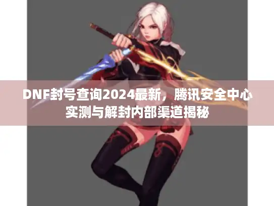 DNF封号查询2024最新，腾讯安全中心实测与解封内部渠道揭秘