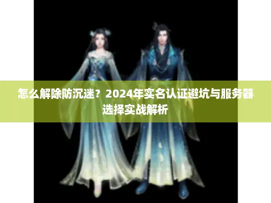 怎么解除防沉迷？2024年实名认证避坑与服务器选择实战解析