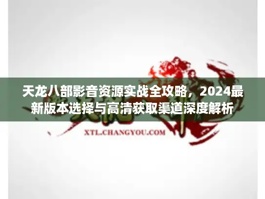 天龙八部影音资源实战全攻略,2024最新版本选择与高清获取渠道深度解析 天龙八部影音资源实战全攻略,2024最新版本选择与高清获取渠道深度解析