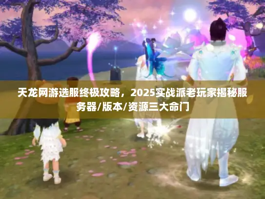 天龙网游选服终极攻略，2025实战派老玩家揭秘服务器/版本/资源三大命门