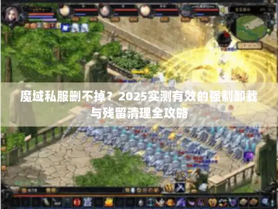 魔域私服删不掉？2025实测有效的强制卸载与残留清理全攻略