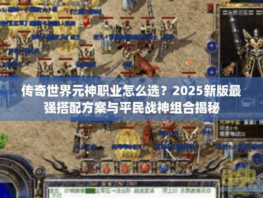 传奇世界元神职业怎么选？2025新版最强搭配方案与平民战神组合揭秘