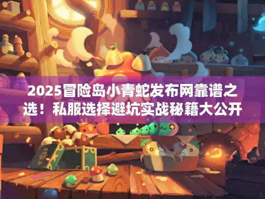 2025冒险岛小青蛇发布网靠谱之选！私服选择避坑实战秘籍大公开