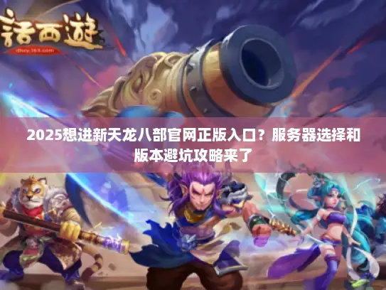 2025想进新天龙八部官网正版入口？服务器选择和版本避坑攻略来了