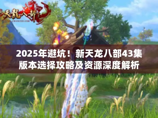 2025年避坑！新天龙八部43集版本选择攻略及资源深度解析
