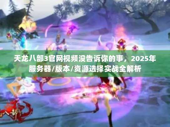 天龙八部3官网视频没告诉你的事，2025年服务器/版本/资源选择实战全解析