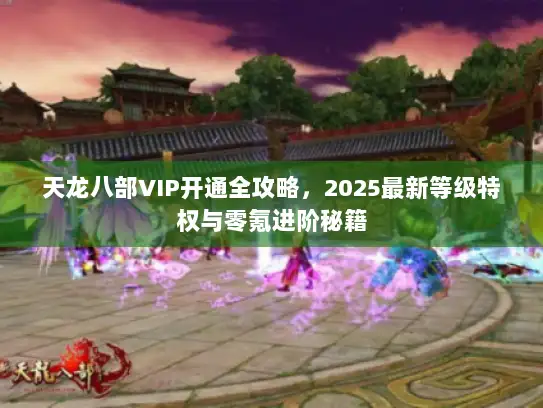 天龙八部VIP开通全攻略，2025最新等级特权与零氪进阶秘籍