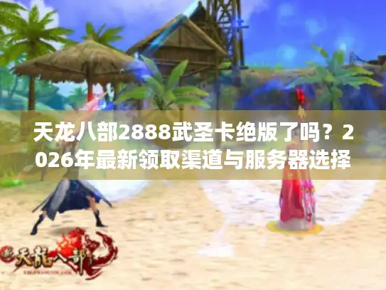 天龙八部2888武圣卡绝版了吗？2026年最新领取渠道与服务器选择全攻略