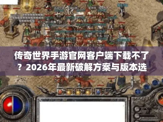 传奇世界手游官网客户端下载不了？2026年最新破解方案与版本选择全攻略