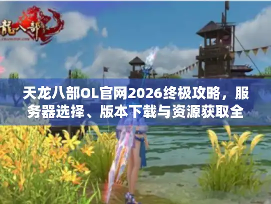 天龙八部OL官网2026终极攻略，服务器选择、版本下载与资源获取全解析