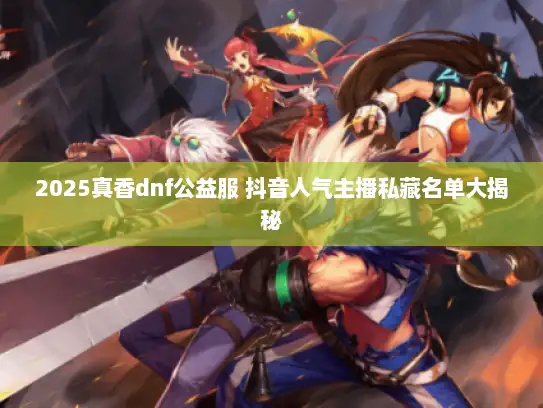 2025真香dnf公益服 抖音人气主播私藏名单大揭秘