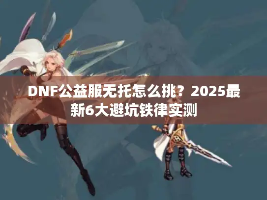 DNF公益服无托怎么挑？2025最新6大避坑铁律实测