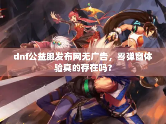 dnf公益服发布网无广告,零弹窗体验真的存在吗? dnf公益服发布网无广告,零弹窗体验真的存在吗?