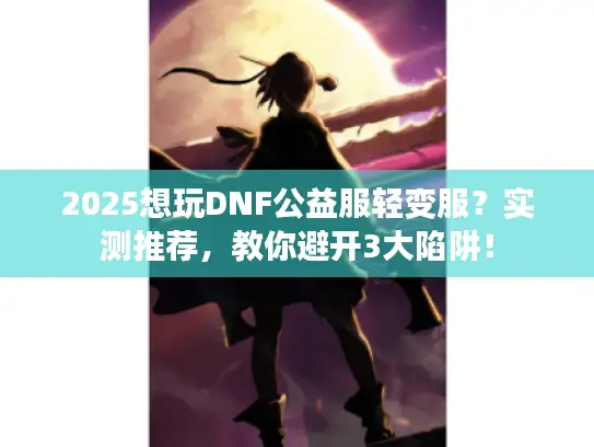 2025想玩DNF公益服轻变服?实测推荐,教你避开3大陷阱! 2025想玩DNF公益服轻变服?实测推荐,教你避开3大陷阱!