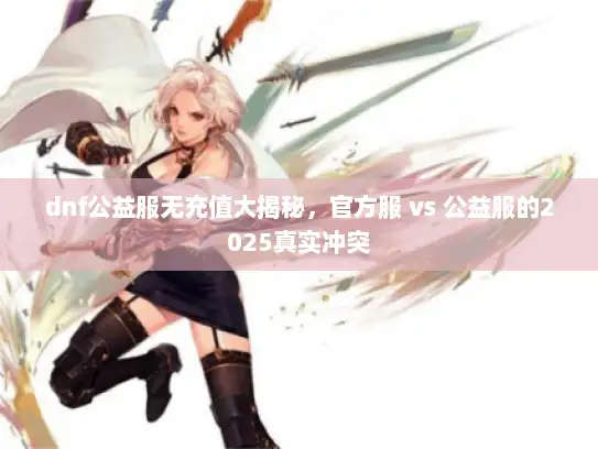 dnf公益服无充值大揭秘，官方服 vs 公益服的2025真实冲突