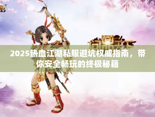 2025热血江湖私服避坑权威指南，带你安全畅玩的终极秘籍