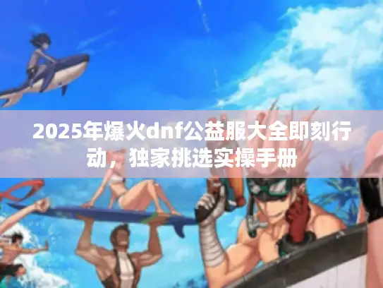 2025年爆火dnf公益服大全即刻行动,独家挑选实操手册 2025年爆火dnf公益服大全即刻行动,独家挑选实操手册