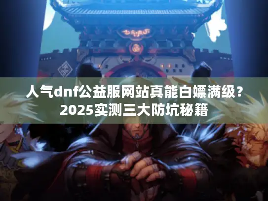人气dnf公益服网站真能白嫖满级？2025实测三大防坑秘籍