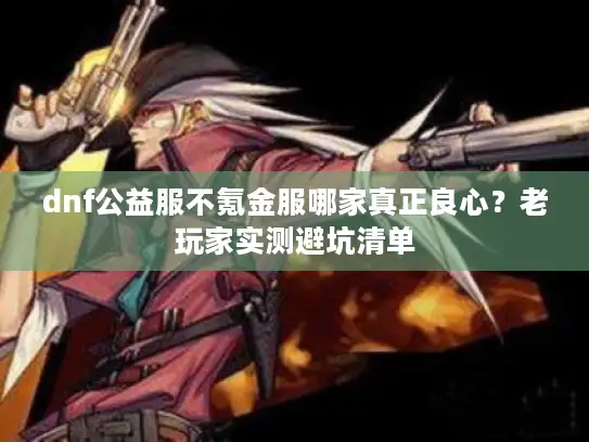 dnf公益服不氪金服哪家真正良心？老玩家实测避坑清单