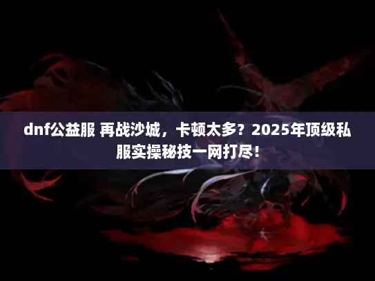 dnf公益服 再战沙城，卡顿太多？2025年顶级私服实操秘技一网打尽！