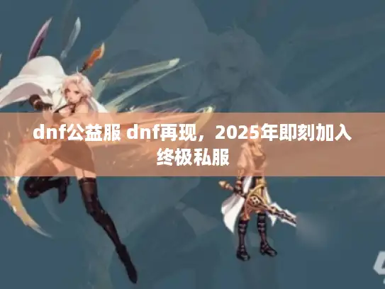 dnf公益服 dnf再现，2025年即刻加入终极私服