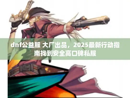 dnf公益服 大厂出品，2025最新行动指南找到安全高口碑私服