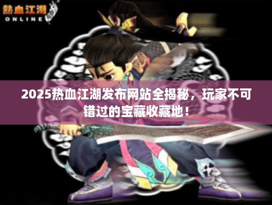 2025热血江湖发布网站全揭秘，玩家不可错过的宝藏收藏地！