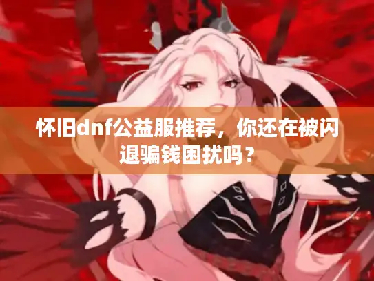 怀旧dnf公益服推荐，你还在被闪退骗钱困扰吗？