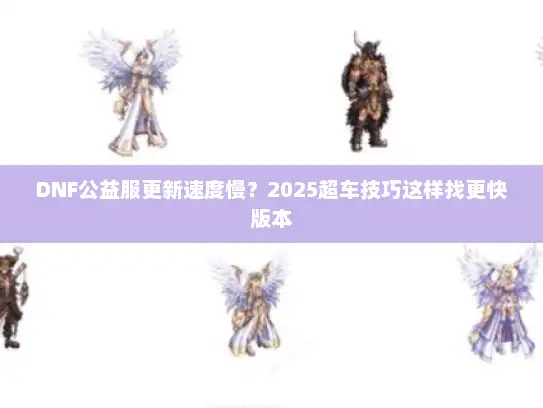 DNF公益服更新速度慢？2025超车技巧这样找更快版本
