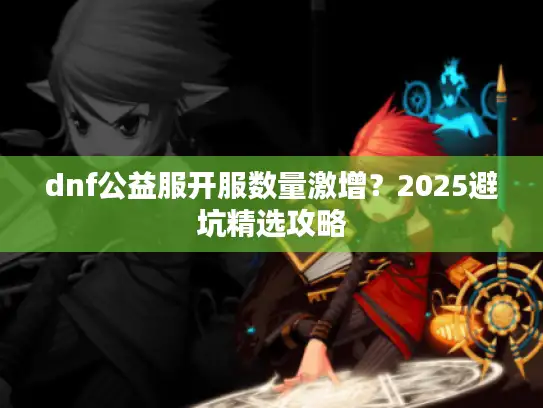 dnf公益服开服数量激增？2025避坑精选攻略