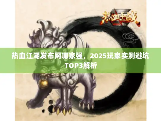 热血江湖发布网哪家强，2025玩家实测避坑TOP3解析