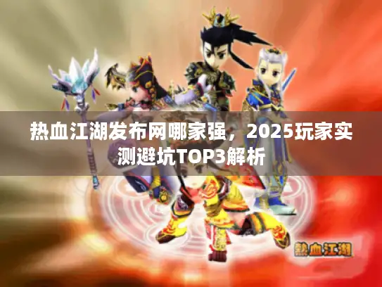 热血江湖发布网哪家强，2025玩家实测避坑TOP3解析
