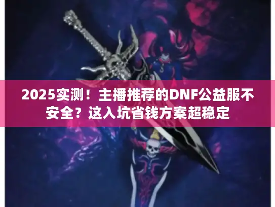 2025实测！主播推荐的DNF公益服不安全？这入坑省钱方案超稳定