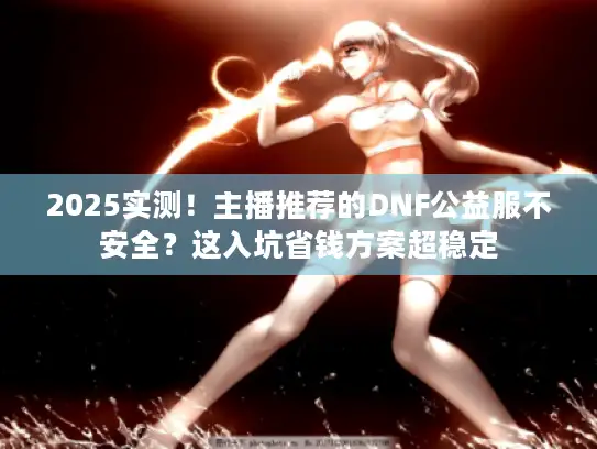 2025实测！主播推荐的DNF公益服不安全？这入坑省钱方案超稳定