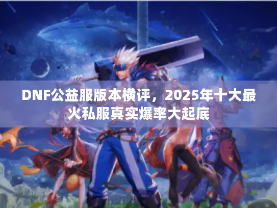 DNF公益服版本横评,2025年十大最火私服真实爆率大起底 DNF公益服版本横评,2025年十大最火私服真实爆率大起底